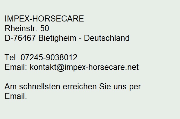 IMPEX-HORSECARE
Rheinstr. 50
D-76467 Bietigheim

Bürozeiten: 
Mo-Do 9.00-16.00 Uhr, Fr 9.00-13.00 Uhr

Tel. 07245-806703
Email: global-sales@t-online.de
Internet: www.impex-horsecare.de